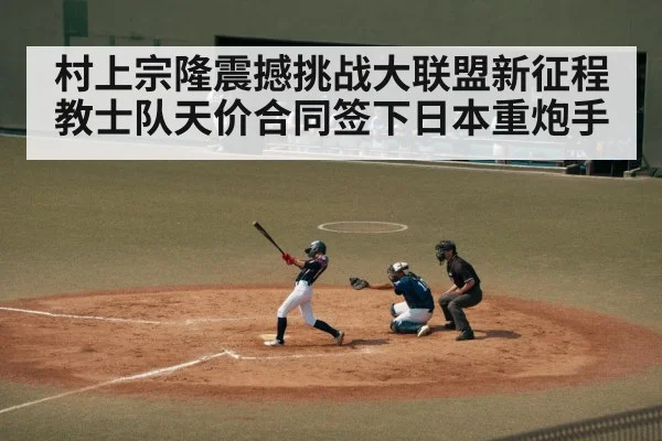 村上宗隆震撼挑战大联盟新征程 教士队天价合同签下日本重炮手